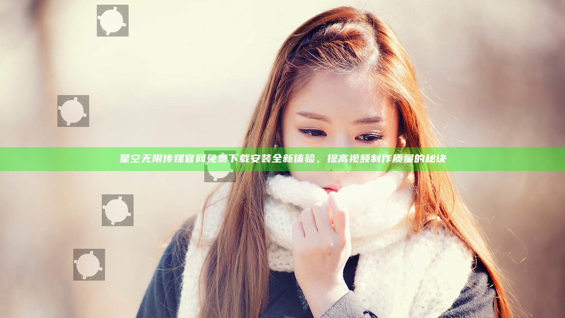 星空无限传媒官网免费下载安装全新体验，提高视频制作质量的秘诀