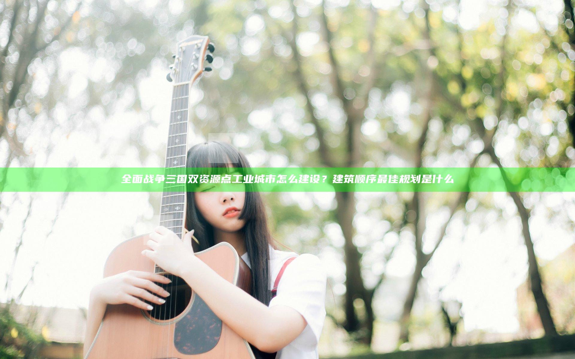 全面战争三国双资源点工业城市怎么建设？建筑顺序最佳规划是什么