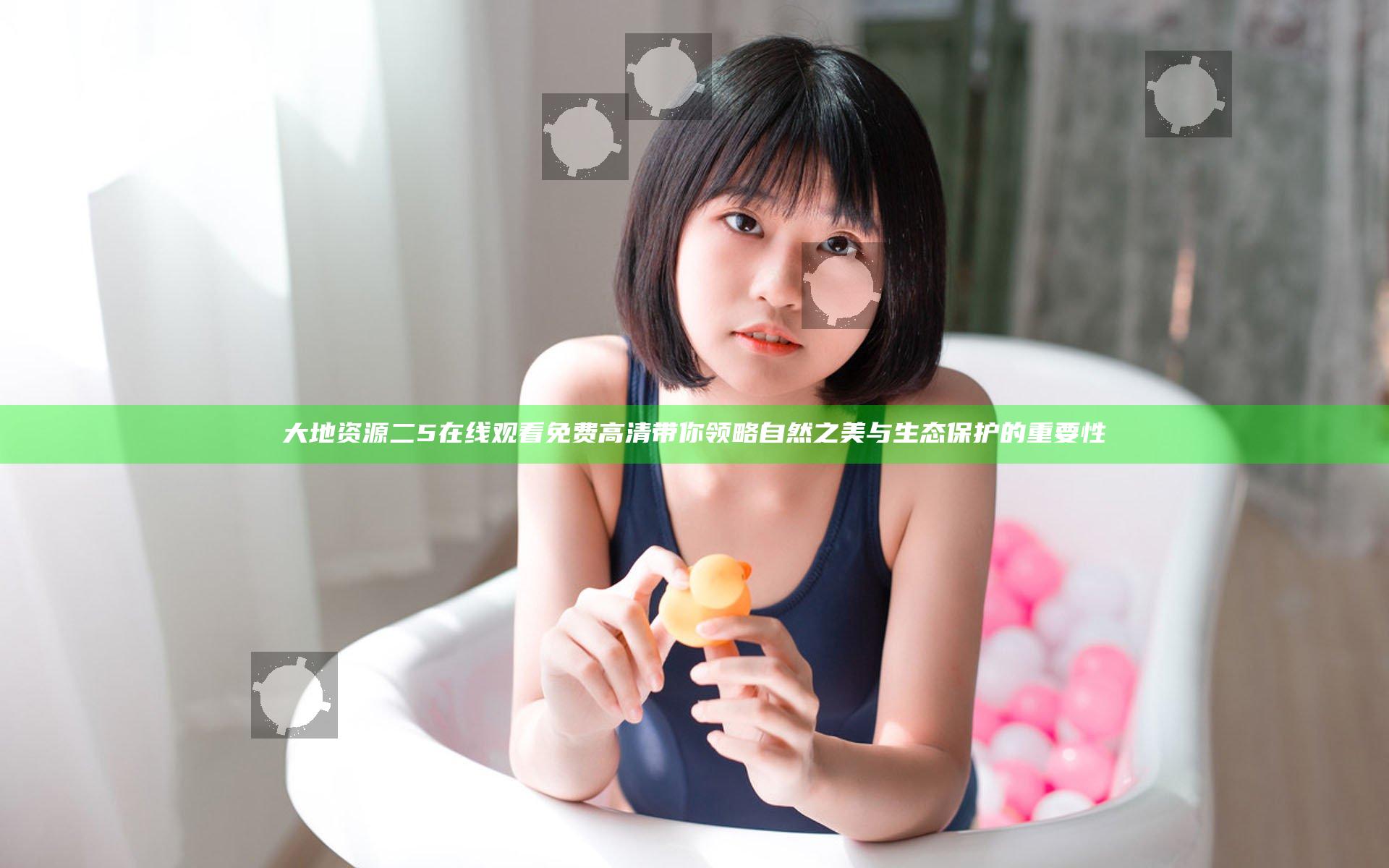 大地资源二5在线观看免费高清带你领略自然之美与生态保护的重要性