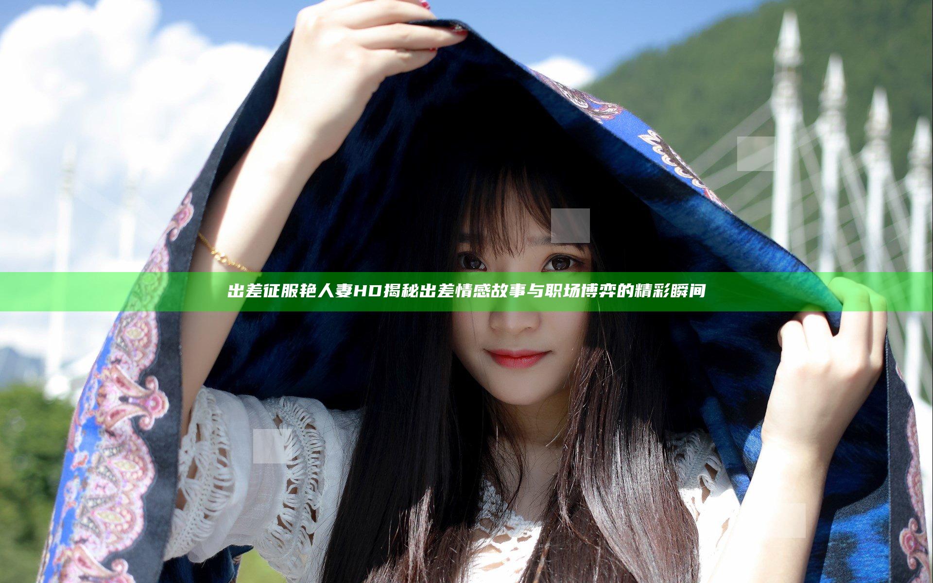 出差征服艳人妻HD揭秘出差情感故事与职场博弈的精彩瞬间
