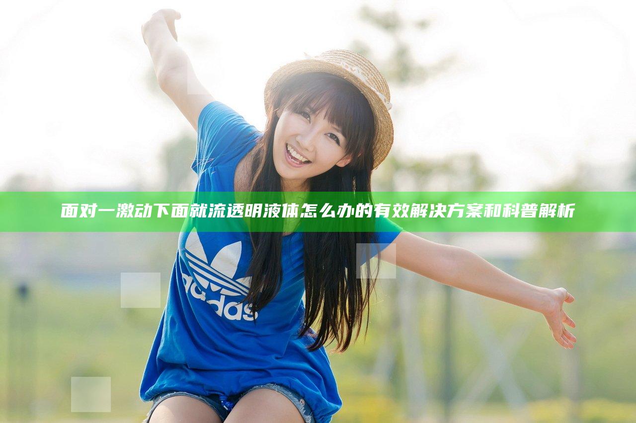 面对一激动下面就流透明液体怎么办的有效解决方案和科普解析