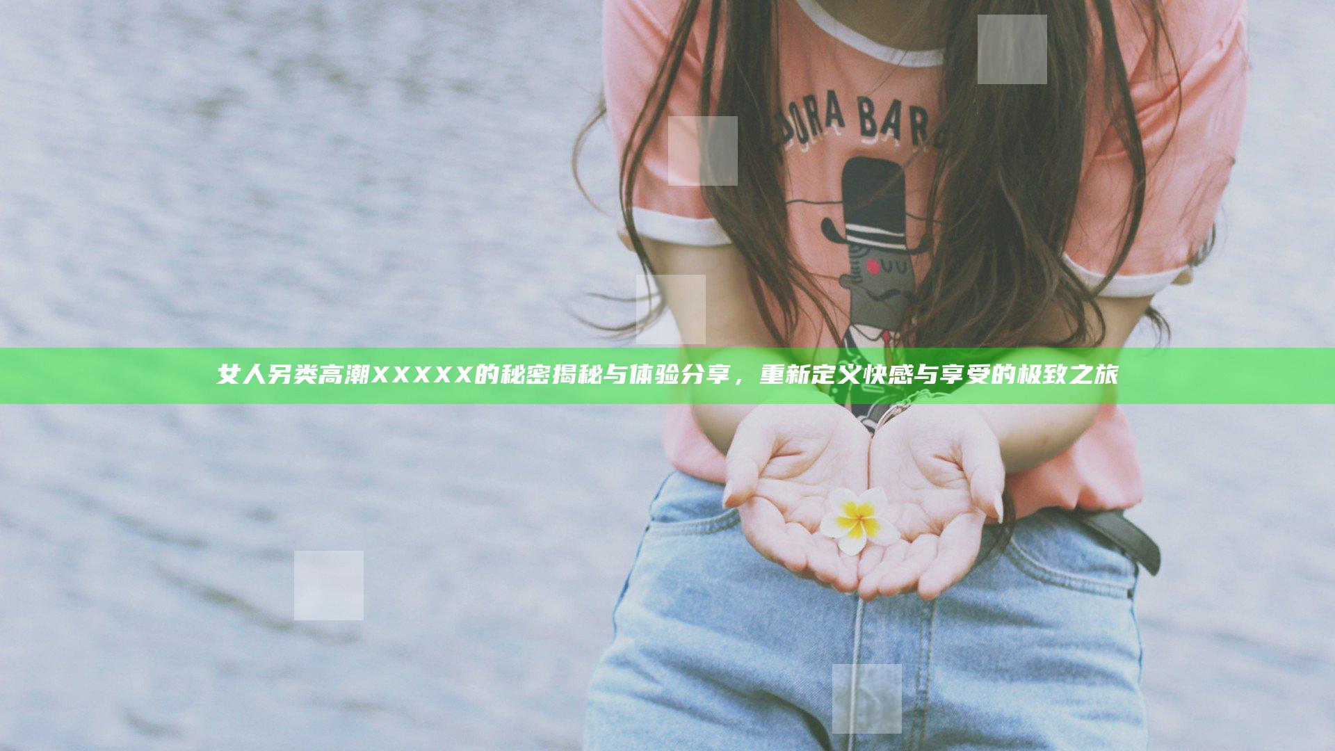 女人另类高潮XXXXX的秘密揭秘与体验分享，重新定义快感与享受的极致之旅