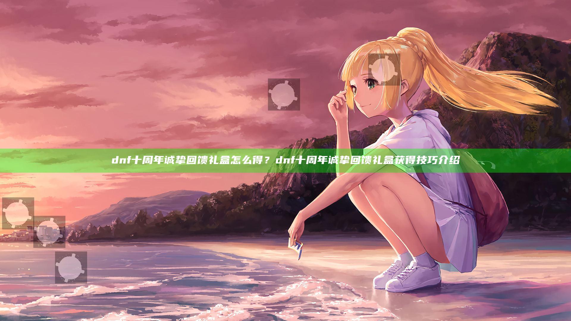 dnf十周年诚挚回馈礼盒怎么得？dnf十周年诚挚回馈礼盒获得技巧介绍