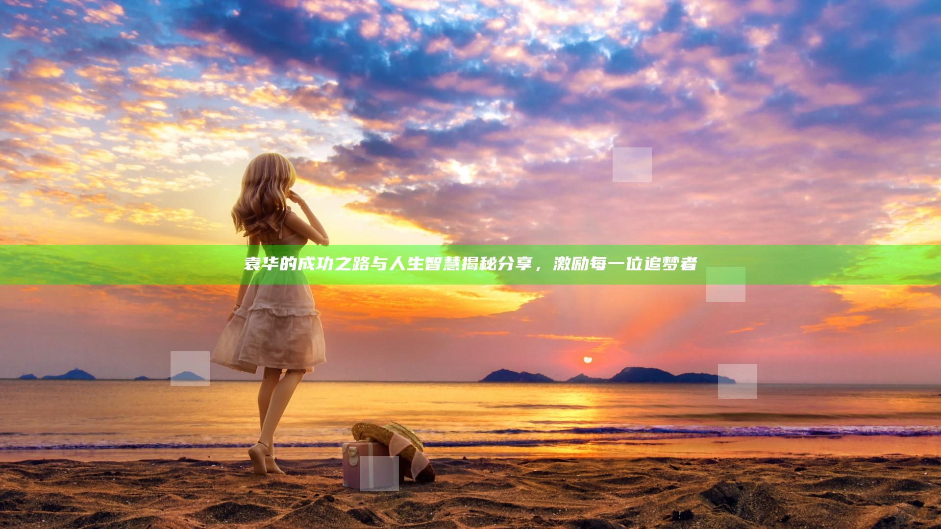 袁华的成功之路与人生智慧揭秘分享，激励每一位追梦者