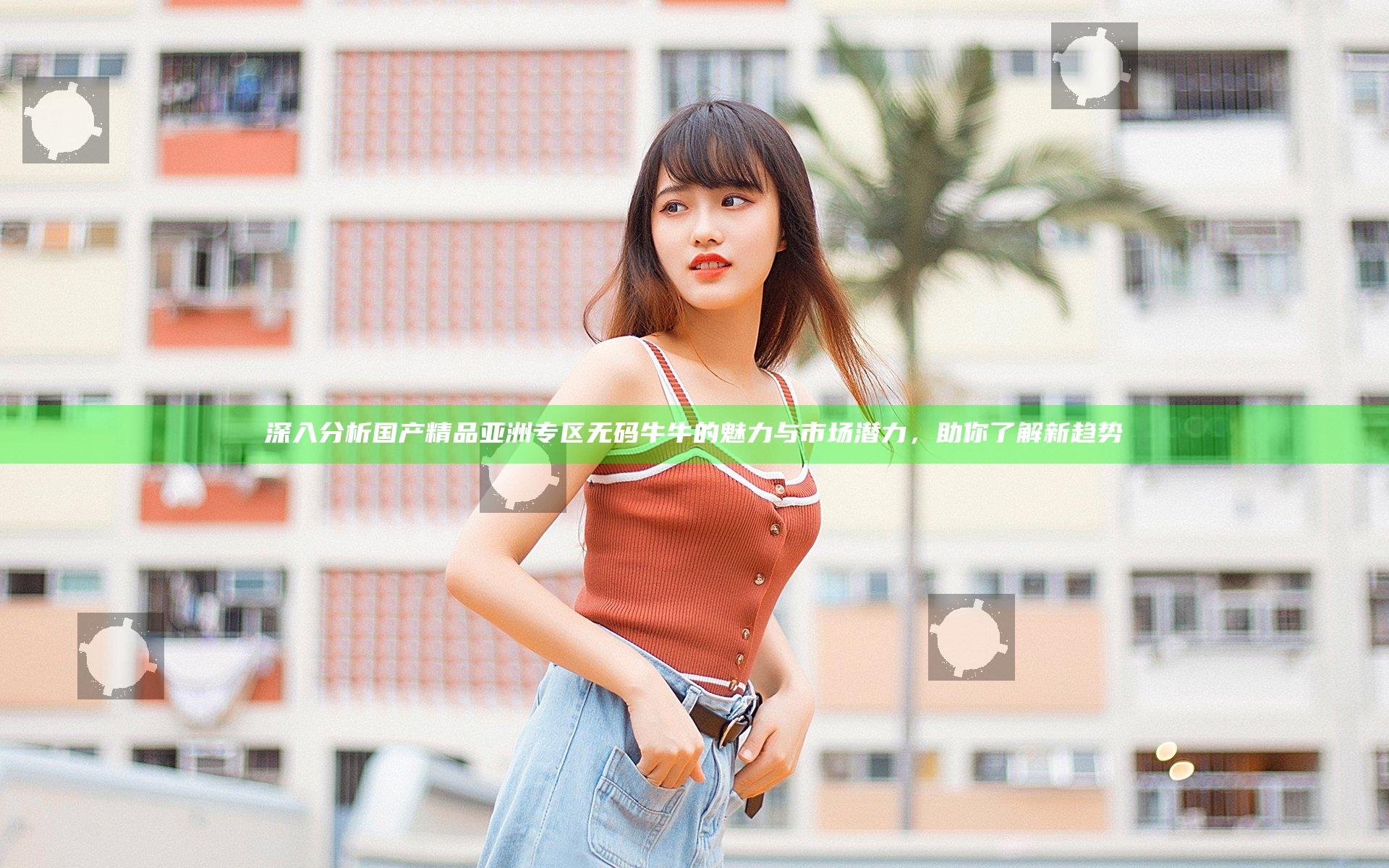 深入分析国产精品亚洲专区无码牛牛的魅力与市场潜力，助你了解新趋势