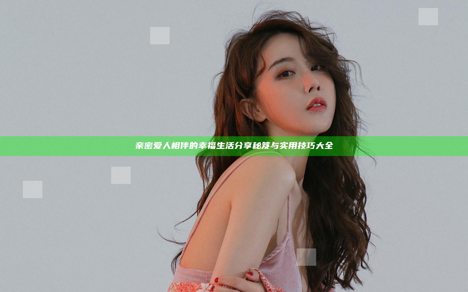 亲密爱人相伴的幸福生活分享秘笈与实用技巧大全