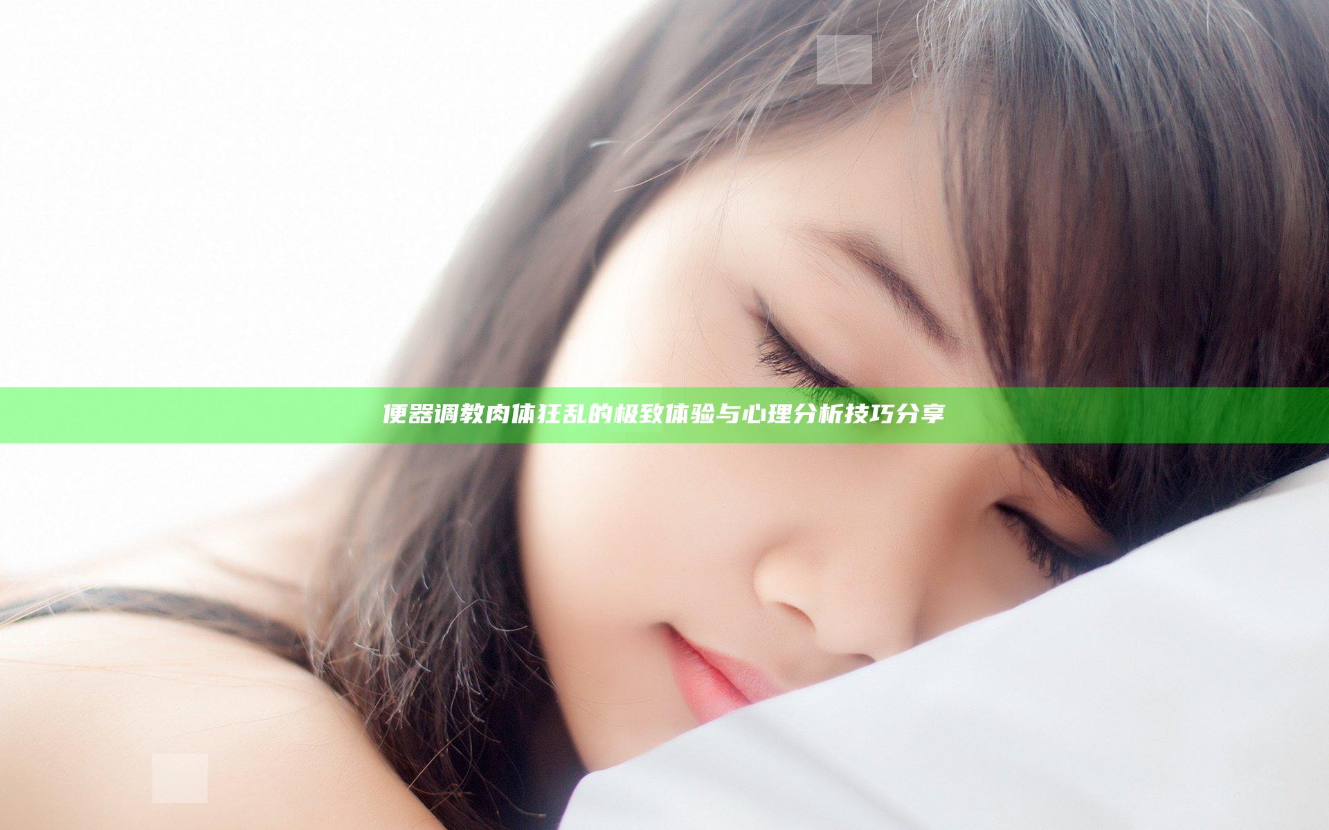 便器调教肉体狂乱的极致体验与心理分析技巧分享