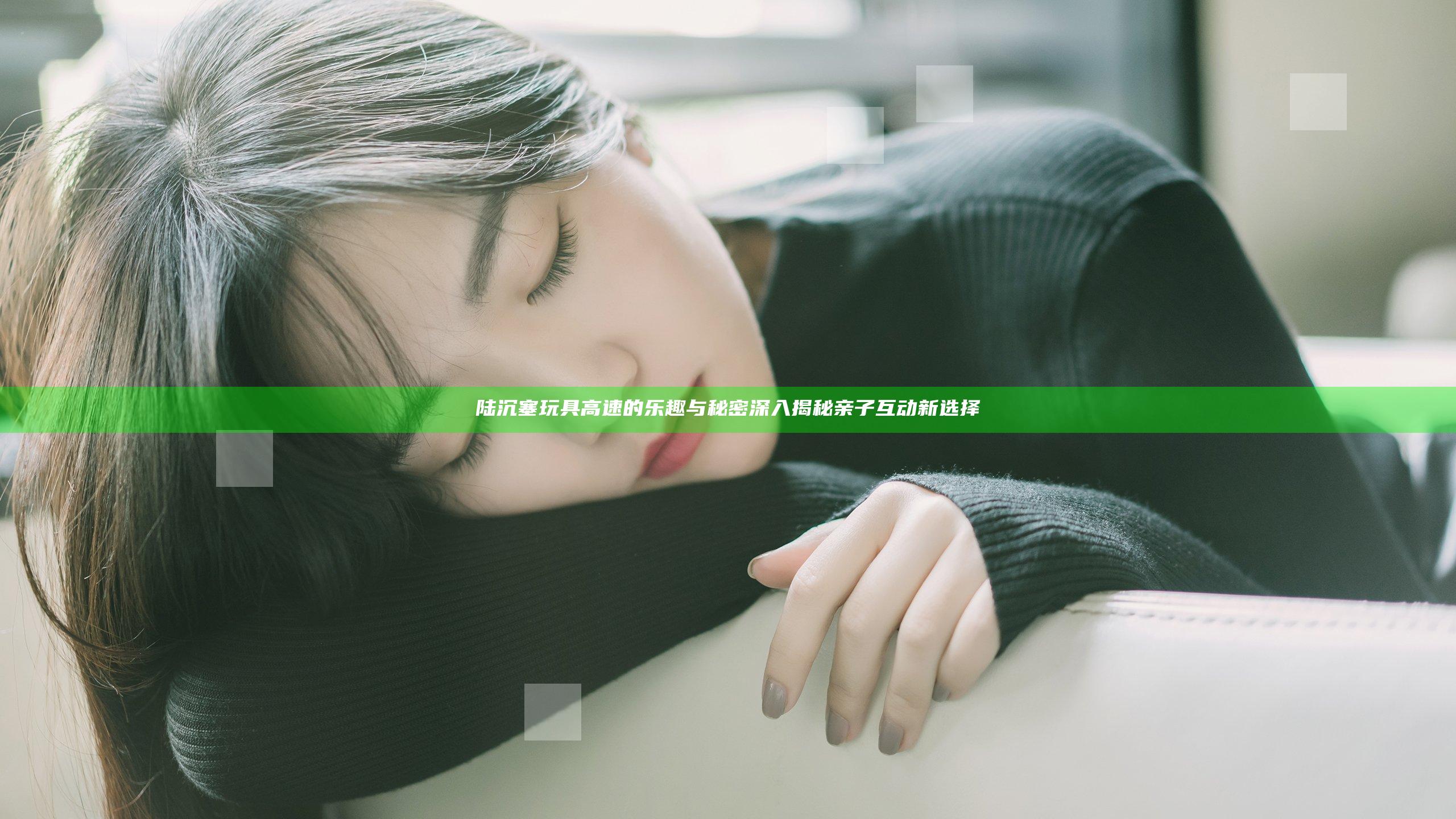 陆沉塞玩具高速的乐趣与秘密 深入揭秘亲子互动新选择